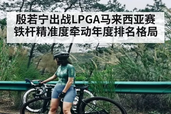 殷若宁出战LPGA马来西亚赛 铁杆精准度牵动年度排名格局