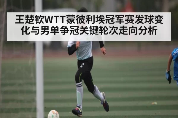 王楚钦WTT蒙彼利埃冠军赛发球变化与男单争冠关键轮次走向分析